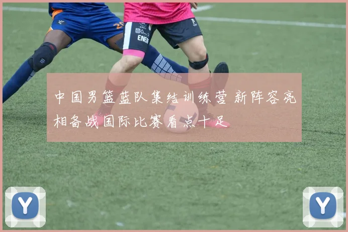 中国男篮蓝队集结训练营 新阵容亮相备战国际比赛看点十足