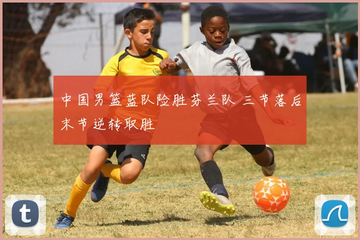 中国男篮蓝队险胜芬兰队 三节落后末节逆转取胜