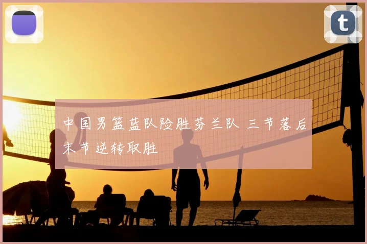 中国男篮蓝队险胜芬兰队 三节落后末节逆转取胜