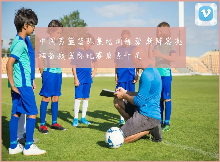 中国男篮蓝队集结训练营 新阵容亮相备战国际比赛看点十足