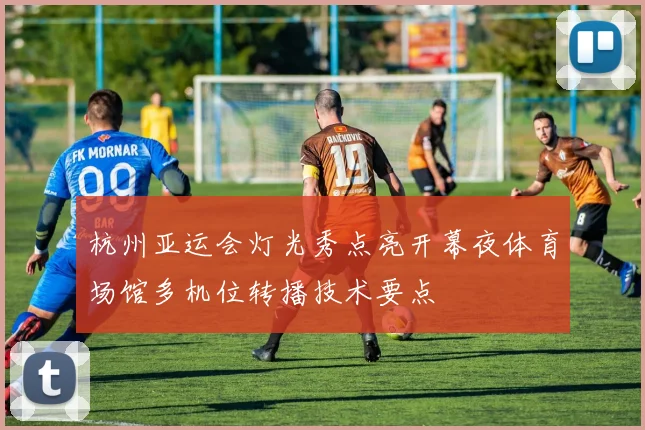 杭州亚运会灯光秀点亮开幕夜体育场馆多机位转播技术要点