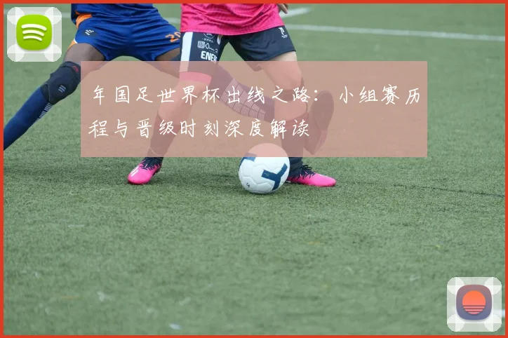 年国足世界杯出线之路：小组赛历程与晋级时刻深度解读