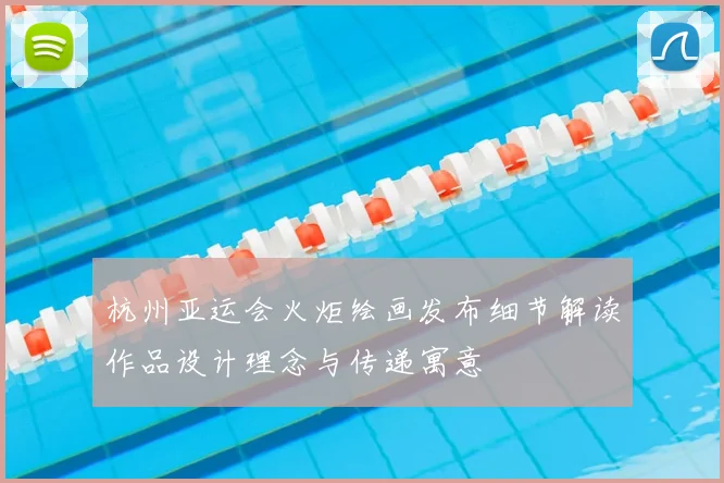 杭州亚运会火炬绘画发布细节解读作品设计理念与传递寓意