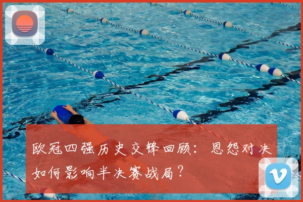 欧冠四强历史交锋回顾：恩怨对决如何影响半决赛战局？