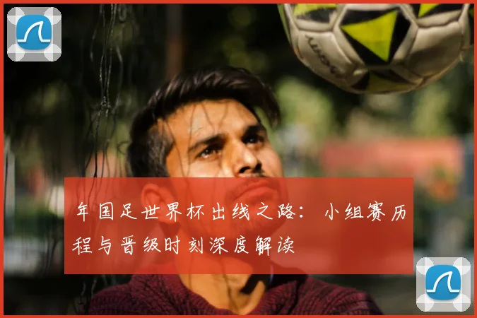 年国足世界杯出线之路：小组赛历程与晋级时刻深度解读